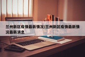 兰州新区疫情最新情况/兰州新区疫情最新情况最新消息