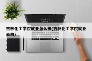吉林化工学院就业怎么样(吉林化工学院就业去向)