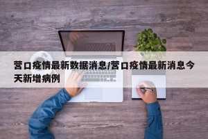 营口疫情最新数据消息/营口疫情最新消息今天新增病例