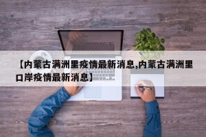 【内蒙古满洲里疫情最新消息,内蒙古满洲里口岸疫情最新消息】