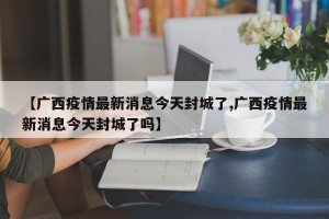 【广西疫情最新消息今天封城了,广西疫情最新消息今天封城了吗】