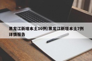 黑龙江新增本土10例/黑龙江新增本土7例详情报告