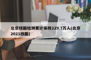 北京核酸检测累计采样229.7万人(北京2021核酸)