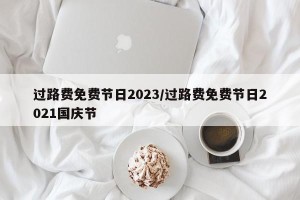 过路费免费节日2023/过路费免费节日2021国庆节