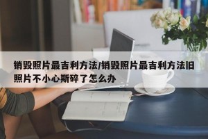 销毁照片最吉利方法/销毁照片最吉利方法旧照片不小心斯碎了怎么办