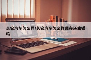 长安汽车怎么样/长安汽车怎么样现在还生锈吗