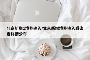 北京新增1境外输入/北京新增境外输入感染者详情公布