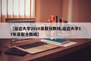 【延边大学2016录取分数线,延边大学17年录取分数线】