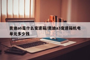 奥迪a6是什么变速箱/奥迪a3变速箱机电单元多少钱
