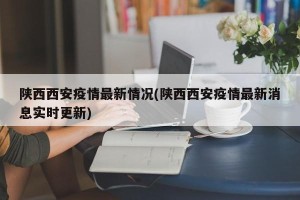 陕西西安疫情最新情况(陕西西安疫情最新消息实时更新)