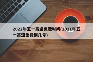 2022年五一高速免费时间(2021年五一高速免费到几号)